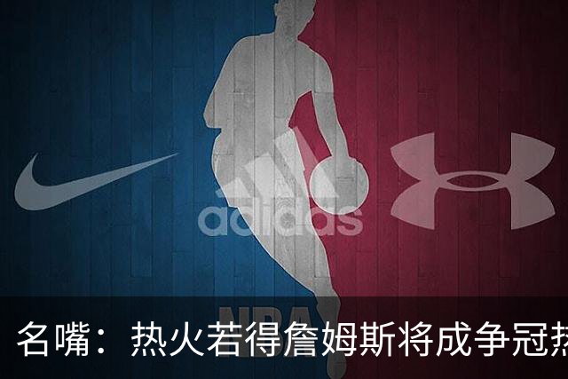 名嘴：热火若得詹姆斯将成争冠热门 今年季后赛首轮他仍无所不能