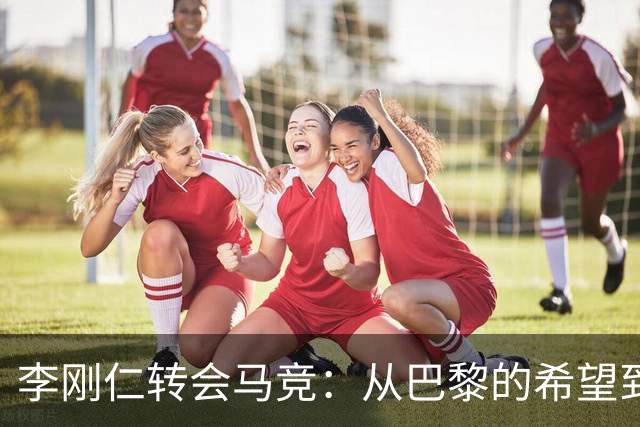 李刚仁转会马竞：从巴黎的希望到西甲的崭露头角，转会费高达4000万欧元背后的故事